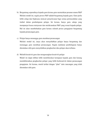 16
b) Bergantung sepenuhnya kepada guru kerana guru memainkan peranan utama P&P
Melalui model ini, segala proses P&P adalah bergantung kepada guru. Guru perlu
lebih cekap dan bijaksana mencari penyelesaian bagi semua permasalahan yang
timbul dalam pembalajaran pelajar. Ini kerana, hanya guru sahaja yang
mempunyai kuasa menyusun dan melaksanakan P&P yang sesuai kepada pelajar.
Hal ini akan membebankan guru kerana seluruh proses pengajaran bergantung
kepada perancangan guru.
c) Pelajar hanya menunggu guru membuat perancangan
Melalui model ini, ianya akan menyebabkan pelajar hanya bergantung dan
menunggu guru membuat perancangan. Segala matlamat pembelajaran hanya
ditentukan oleh guru menyebabkan penghasilan idea pelajar akan terbatas.
d) Melatih kreativiti guru dan mengurangkan kreativiti pelajar
Model ini dapat dilihat lebih memfokuskan kemajuan kepada guru dan kurang
menitikberatkan penghasilan pelajar yang lebih berkreativiti dalam perancangan
pengajaran. Ini kerana, murid terikat dengan “plan” iaitu rancangan yang telah
ditentukan oleh guru.
 