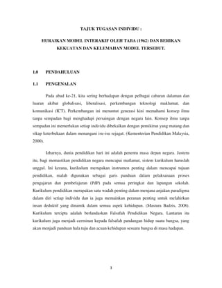 3
TAJUK TUGASAN INDIVIDU :
HURAIKAN MODEL INTERAKIF OLEH TABA (1962) DAN BERIKAN
KEKUATAN DAN KELEMAHAN MODEL TERSEBUT.
1.0 PENDAHULUAN
1.1 PENGENALAN
Pada abad ke-21, kita sering berhadapan dengan pelbagai cabaran dalaman dan
luaran akibat globalisasi, liberalisasi, perkembangan teknologi maklumat, dan
komunikasi (ICT). Perkembangan ini menuntut generasi kini memahami konsep ilmu
tanpa sempadan bagi menghadapi persaingan dengan negara lain. Konsep ilmu tanpa
sempadan ini memerlukan setiap individu dibekalkan dengan pemikiran yang matang dan
sikap keterbukaan dalam menangani isu-isu sejagat. (Kementerian Pendidikan Malaysia,
2000).
Izharnya, dunia pendidikan hari ini adalah penentu masa depan negara. Justeru
itu, bagi memastikan pendidikan negara mencapai matlamat, sistem kurikulum haruslah
unggul. Ini kerana, kurikulum merupakan instrumen penting dalam mencapai tujuan
pendidikan, malah digunakan sebagai garis panduan dalam pelaksanaan proses
pengajaran dan pembelajaran (PdP) pada semua peringkat dan lapangan sekolah.
Kurikulum pendidikan merupakan satu wadah penting dalam menjana anjakan paradigma
dalam diri setiap individu dan ia juga memainkan peranan penting untuk melahirkan
insan deduktif yang dinamik dalam semua aspek kehidupan. (Mastura Badzis, 2008).
Kurikulum tercipta adalah berlandaskan Falsafah Pendidikan Negara. Lantaran itu
kurikulum juga menjadi cerminan kepada falsafah pandangan hidup suatu bangsa, yang
akan menjadi panduan hala tuju dan acuan kehidupan sesuatu bangsa di masa hadapan.
 