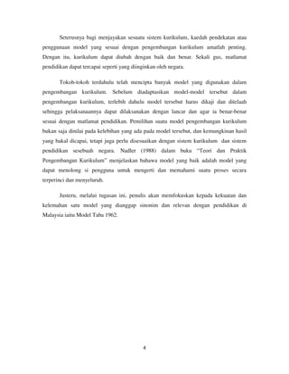 4
Seterusnya bagi menjayakan sesuatu sistem kurikulum, kaedah pendekatan atau
penggunaan model yang sesuai dengan pengembangan kurikulum amatlah penting.
Dengan itu, kurikulum dapat diubah dengan baik dan benar. Sekali gus, matlamat
pendidikan dapat tercapai seperti yang diinginkan oleh negara.
Tokoh-tokoh terdahulu telah mencipta banyak model yang digunakan dalam
pengembangan kurikulum. Sebelum diadaptasikan model-model tersebut dalam
pengembangan kurikulum, terlebih dahulu model tersebut harus dikaji dan ditelaah
sehingga pelaksanaannya dapat dilaksanakan dengan lancar dan agar ia benar-benar
sesuai dengan matlamat pendidikan. Pemilihan suatu model pengembangan kurikulum
bukan saja dinilai pada kelebihan yang ada pada model tersebut, dan kemungkinan hasil
yang bakal dicapai, tetapi juga perlu disesuaikan dengan sistem kurikulum dan sistem
pendidikan sesebuah negara. Nadler (1988) dalam buku “Teori dan Praktik
Pengembangan Kurikulum” menjelaskan bahawa model yang baik adalah model yang
dapat menolong si pengguna untuk mengerti dan memahami suatu proses secara
terperinci dan menyeluruh.
Justeru, melalui tugasan ini, penulis akan memfokuskan kepada kekuatan dan
kelemahan satu model yang dianggap sinonim dan relevan dengan pendidikan di
Malaysia iaitu Model Taba 1962.
 
