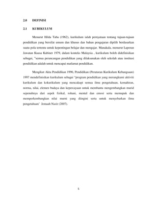 5
2.0 DEFINISI
2.1 KURIKULUM
Menurut Hilda Taba (1962), kurikulum ialah pernyataan tentang tujuan-tujuan
pendidikan yang bersifat umum dan khusus dan bahan pengajaran dipilih berdasarkan
suatu pola tertentu untuk kepentingan belajar dan mengajar. Manakala, menurut Laporan
Jawatan Kuasa Kabinet 1979, dalam konteks Malaysia , kurikulum boleh didefinisikan
sebagai, ”semua perancangan pendidikan yang dilaksanakan oleh sekolah atau institusi
pendidikan adalah untuk mencapai matlamat pendidikan.
Mengikut Akta Pendidikan 1996, Pendidikan (Peraturan Kurikulum Kebangsaan)
1997 mendefinisikan kurikulum sebagai “program pendidikan yang merangkumi aktiviti
kurikulum dan kokurikulum yang mencakupi semua ilmu pengetahuan, kemahiran,
norma, nilai, elemen budaya dan kepercayaan untuk membantu mengembangkan murid
sepenuhnya dari aspek fizikal, rohani, mental dan emosi serta memupuk dan
memperkembangkan nilai murni yang diingini serta untuk menyebarkan ilmu
pengetahuan’ Jemaah Nazir (2007).
 