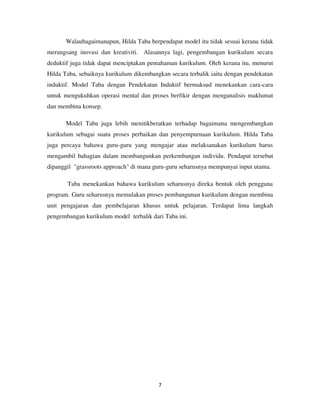 7
Walaubagaimanapun, Hilda Taba berpendapat model itu tidak sesuai kerana tidak
merangsang inovasi dan kreativiti. Alasannya lagi, pengembangan kurikulum secara
deduktif juga tidak dapat menciptakan pemahaman kurikulum. Oleh kerana itu, menurut
Hilda Taba, sebaiknya kurikulum dikembangkan secara terbalik iaitu dengan pendekatan
induktif. Model Taba dengan Pendekatan Induktif bermaksud menekankan cara-cara
untuk mengukuhkan operasi mental dan proses berfikir dengan menganalisis maklumat
dan membina konsep.
Model Taba juga lebih menitikberatkan terhadap bagaimana mengembangkan
kurikulum sebagai suatu proses perbaikan dan penyempurnaan kurikulum. Hilda Taba
juga percaya bahawa guru-guru yang mengajar atau melaksanakan kurikulum harus
mengambil bahagian dalam membangunkan perkembangan individu. Pendapat tersebut
dipanggil "grassroots approach" di mana guru-guru seharusnya mempunyai input utama.
Taba menekankan bahawa kurikulum seharusnya direka bentuk oleh pengguna
program. Guru seharusnya memulakan proses pembangunan kurikulum dengan membina
unit pengajaran dan pembelajaran khusus untuk pelajaran. Terdapat lima langkah
pengembangan kurikulum model terbalik dari Taba ini.
 