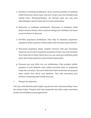 9
c) Pemilihan isi kandungan pembelajaran. Secara umumnya pemilihan isi kurikulum
adalah berdasarkan kepada tujuan yang harus dicapai yang telah ditetapkan pada
langkah kedua. Walaubagaimanapun, ada beberapa aspek lain yang perlu
dipertimbangkan seperti kesahan dan kesesuaian kepada pelajar.
d) Penyusunan isi kandungan pembelajaran. Penyusunan isi kandungan adalah
dengan menyusun dengan urutan yang betul sehingga jelas melihatkan arah tujuan
sesuatu kurikulum itu dirancang.
e) Pemilihan pengalaman pembelajaran. Pada tahap ini ditentukan pengalaman-
pengalaman belajar yang harus dimiliki pelajar untuk mencapai tujuan kurikulum.
f) Penyusunan pengalaman belajar. Langkah seterusnya ialah guru menentukan
bagaimana menyesuaikan pengalaman-pengalaman belajar yang telah ditentukan
itu ke dalam aktiviti belajar. Dalam proses itu, guru seharusnya melibatkan pelajar
dalam aktiviti bagi pengalaman yang bermakna kepada pelajar.
g) Penentuan apa yang dinilai dan cara melakukannya. Pada peringkat terakhir,
pengujian ini perlu dilakukan untuk melihat kesesuaian antara isi, pengalaman
belajar dan cara belajar. Guru perlu lebih kreatif dalam membentuk alat pengujian
dalam menilai hasil aktiviti yang dijalankan. Taba tidak menentukan jenis
penilaian ia bergantung pada kebijaksanaan guru.
2. Menguji unit eksperimen
Unit yang sudah dihasilkan pada langkah yang pertama harus diuji pada pelbagai situasi
dan keadaan belajar. Pengujian perlu bagi memperoleh data dalam rangka menemukan
kesahan dan kebolehpercayaan penggunaannya.
 