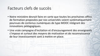 Facteurs clefs de succès
• Notre ministère devrait faire en sorte que toutes les prochaines offres
de formation proposées par nos universités soient systématiquement
pourvues de contenus numériques de type MOOC intégrant des
innovations pédagogiques.
• Une vraie campagne d'incitation et d'encouragement des enseignants
s’impose et surtout des moyens de motivation et de reconnaissance
de leur investissement sont à mettre en place.
18
 