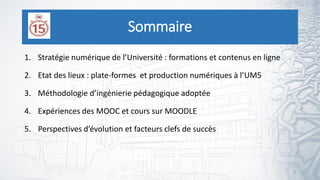 Sommaire
1. Stratégie numérique de l’Université : formations et contenus en ligne
2. Etat des lieux : plate-formes et production numériques à l’UM5
3. Méthodologie d’ingénierie pédagogique adoptée
4. Expériences des MOOC et cours sur MOODLE
5. Perspectives d’évolution et facteurs clefs de succès
2
 