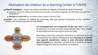 Motivation de création du e-learning Center à l’UM5R
3
Objectif stratégique : mener une action concertée et intégrée à l’échelle de toute l’université
 constituer un terreau suffisamment fertile pour permettre une parfaite intégration des NTICS dans nos approches
pédagogiques.
 atteindre au moins 25% des formations mises en ligne à l’horizon 2020.
Constat : des initiatives en matière de e-learning, bien que souvent innovantes et d’un excellent
niveau, sont encore trop rares et trop isolées.
Améliorer la
qualité
d’apprentissage
G.
Digitale
Native
Massification
Ouverture de
l’université
Démocratisation
de la formation
Un accompagnement des enseignants est plus que vital au sein d’un
tel processus et occupe une place prépondérante dans notre stratégie
de développement du e learning au niveau de l’UM5,
Nous faisons partie des universités marocaines qui pâtissent le plus de
la massification des effectifs d’étudiants et que le passage au e learning
nous apparait actuellement, comme la seule alternative réalisable
dans l’immédiat pour répondre à cet état de fait et améliorer la qualité
d’apprentissage et le taux de réussite de nos étudiants.
 