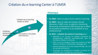 Création du e-learning Center à l’UM5R
5
• En 2002 : Mise en place d’une cellule e-Learning
• En 2005 : dans le cadre du Campus Virtuel
Marocain, l’UM5 a mis en place le «Centre de
Ressources Universitaires CRU-Souissi qui a offert
de nouvelles prestations à ses étudiants et aux
professionnels
• En 2011 : création du centre E-Learning pour :
• Répondre à un manque de visibilité concernant les
enseignements dispensés particulièrement dans les
formations initiales et continues
• Offrir à tous les étudiants l’accès aux contenus en ligne
(absence, révisions, renforcement, rattrapage, etc.)
• volonté d’améliorer les formes d’apprentissage par une
plus grande participation
• Encourager les enseignants à travailler en réseau et à
collaborer pour la partage de la connaissance
Initiatives
personnelles des
enseignants
Participation à des projets
internationaux
Création du e-Learning
Center en 2011
Historique
.
 