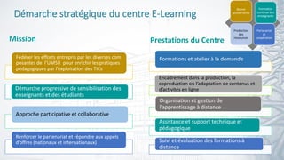 6
Fédérer les efforts entrepris par les diverses com
posantes de l’UM5R pour enrichir les pratiques
pédagogiques par l’exploitation des TICs
Démarche progressive de sensibilisation des
enseignants et des étudiants
Approche participative et collaborative
Renforcer le partenariat et répondre aux appels
d’offres (nationaux et internationaux)
Démarche stratégique du centre E-Learning
Mission
Bonne
gouvernance
Formation
continue des
enseignants
Production
des
ressources
Partenariat
et
coopération
Formations et atelier à la demande
Encadrement dans la production, la
coproduction ou l’adaptation de contenus et
d’activités en ligne
Organisation et gestion de
l’apprentissage à distance
Assistance et support technique et
pédagogique
Suivi et évaluation des formations à
distance
Prestations du Centre
 
