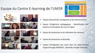 Equipe du Centre E-learning de l’UM5R
 Espace d’ingénierie pédagogique : identification des
besoins et conception de cours en ligne
 Espace de production et de réalisation de contenus
 Espace de production multimédia
 Espace d’intégration des cours dans les plates-formes
d’apprentissage (MOODLE ; OpenEdx; Google Classrom)
 Espace d’accueil des enseignants et de communication
 