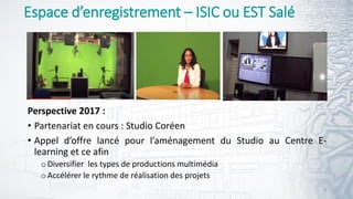 Espace d’enregistrement – ISIC ou EST Salé
Perspective 2017 :
• Partenariat en cours : Studio Coréen
• Appel d’offre lancé pour l’aménagement du Studio au Centre E-
learning et ce afin
oDiversifier les types de productions multimédia
oAccélérer le rythme de réalisation des projets
8
 