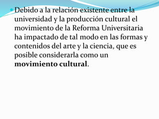 Debido a la relación existente entre la
universidad y la producción cultural el
movimiento de la Reforma Universitaria
ha impactado de tal modo en las formas y
contenidos del arte y la ciencia, que es
posible considerarla como un
movimiento cultural.
 