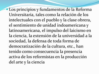  Los principios y fundamentos de la Reforma
Universitaria, tales como la relación de los
intelectuales con el pueblo y la clase obrera,
el sentimiento de unidad indoamericana y
latinoamericana, el impulso del laicismo en
la ciencia, la extensión de la universidad a la
sociedad, la defensa de toda forma de
democratización de la cultura, etc., han
tenido como consecuencia la presencia
activa de los reformistas en la producción
del arte y la ciencia
 