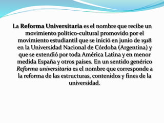 La Reforma Universitaria es el nombre que recibe un
movimiento político-cultural promovido por el
movimiento estudiantil que se inició en junio de 1918
en la Universidad Nacional de Córdoba (Argentina) y
que se extendió por toda América Latina y en menor
medida España y otros países. En un sentido genérico
Reforma universitaria es el nombre que corresponde a
la reforma de las estructuras, contenidos y fines de la
universidad.
 