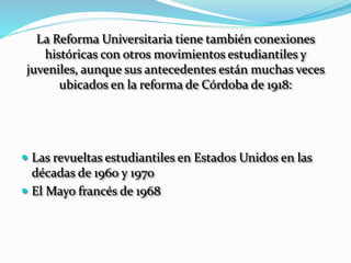 La Reforma Universitaria tiene también conexiones
históricas con otros movimientos estudiantiles y
juveniles, aunque sus antecedentes están muchas veces
ubicados en la reforma de Córdoba de 1918:
 Las revueltas estudiantiles en Estados Unidos en las
décadas de 1960 y 1970
 El Mayo francés de 1968
 