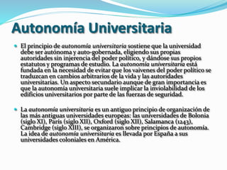 Autonomía Universitaria
 El principio de autonomía universitaria sostiene que la universidad
debe ser autónoma y auto-gobernada, eligiendo sus propias
autoridades sin injerencia del poder político, y dándose sus propios
estatutos y programas de estudio. La autonomía universitaria está
fundada en la necesidad de evitar que los vaivenes del poder político se
traduzcan en cambios arbitrarios de la vida y las autoridades
universitarias. Un aspecto secundario aunque de gran importancia es
que la autonomía universitaria suele implicar la inviolabilidad de los
edificios universitarios por parte de las fuerzas de seguridad.
 La autonomía universitaria es un antiguo principio de organización de
las más antiguas universidades europeas: las universidades de Bolonia
(siglo XI), París (siglo XII), Oxford (siglo XII), Salamanca (1243),
Cambridge (siglo XIII), se organizaron sobre principios de autonomía.
La idea de autonomía universitaria es llevada por España a sus
universidades coloniales en América.
 