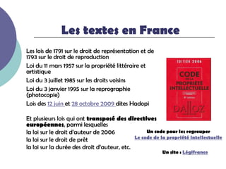 Les textes en France
Les lois de 1791 sur le droit de représentation et de
1793 sur le droit de reproduction
Loi du 11 mars 1957 sur la propriété littéraire et
artistique
Loi du 3 juillet 1985 sur les droits voisins
Loi du 3 janvier 1995 sur la reprographie
(photocopie)
Lois des 12 juin et 28 octobre 2009 dites Hadopi

Et plusieurs lois qui ont transposé des directives
européennes, parmi lesquelles
la loi sur le droit d’auteur de 2006              Un code pour les regrouper
                                             Le code de la propriété intellectuelle
la loi sur le droit de prêt
la loi sur la durée des droit d’auteur, etc.
                                                         Un site : Légifrance
 