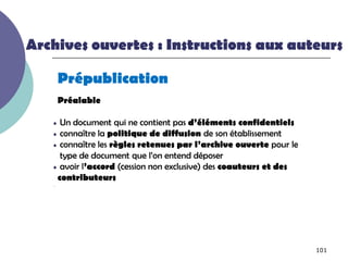 Archives ouvertes : Instructions aux auteurs

       Prépublication
       Préalable

   • Un document qui ne contient pas d’éléments confidentiels
   • connaître la politique de diffusion de son établissement
   • connaître les règles retenues par l’archive ouverte pour le
     type de document que l’on entend déposer
   • avoir l’accord (cession non exclusive) des coauteurs et des
    contributeurs
   -




                                                                   101
 