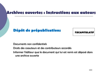 Archives ouvertes : Instructions aux auteurs



   Dépôt de prépublications                            RECAPITULATIF



   Documents non confidentiels
   Droits des coauteurs et des contributeurs accordés
   Informer l’éditeur que le document qui lui est remis est déposé dans
     une archive ouverte



                                                                   103
 