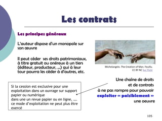 Les contrats
   Les principes généraux

   L’auteur dispose d’un monopole sur
   son œuvre

   Il peut céder ses droits patrimoniaux,
   à titre gratuit ou onéreux à un tiers
   (éditeur, producteur, …) qui à leur          Michelangelo. The Creation of Man. Feuillu.
                                                                        CC BY NC Sur Flickr
   tour pourra les céder à d’autres, etc.
                                                      Une chaîne de droits
Si la cession est exclusive pour une                        et de contrats
exploitation dans un ouvrage sur support    à ne pas rompre pour pouvoir
papier ou numérique                         exploiter « paisiblement »
dans une un revue papier ou en ligne, ….
                                                               une oeuvre
ce mode d’exploitation ne peut plus être
exercé

                                                                                     105
 