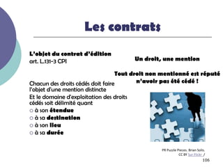 Les contrats
L’objet du contrat d’édition
art. L.131-3 CPI                      Un droit, une mention

                                  Tout droit non mentionné est réputé
Chacun des droits cédés doit faire       n’avoir pas été cédé !
l’objet d'une mention distincte
Et le domaine d'exploitation des droits
cédés soit délimité quant
 à son étendue
 à sa destination
 à son lieu
 à sa durée


                                               PR Puzzle Pieces. Brian Solis.
                                                          CC BY Sur Flickr /
                                                                           106
 