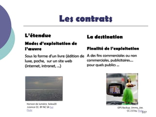 Les contrats
L’étendue                            La destination
Modes d’exploitation de
l’œuvre                              Finalité de l’exploitation
Sous la forme d’un livre (édition de A des fins commerciales ou non
luxe, poche, sur un site web         commerciales, publicitaires….
(internet, intranet, …)              pour quels publics …




 Horizon de lumière. Solea20
 .Licence CC. BY NC SA Sur                             GPS Backup. Jimmy_Joe.
 Flickr                                                        CC 2.0 by. Flickr
                                                                              107
 