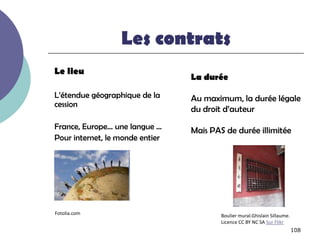 Les contrats
Le lieu
                                 La durée

L’étendue géographique de la     Au maximum, la durée légale
cession
                                 du droit d’auteur
France, Europe… une langue …     Mais PAS de durée illimitée
Pour internet, le monde entier




Fotolia.com                              Boulier mural.Ghislain Sillaume.
                                         Licence CC BY NC SA Sur Flikr
                                                                            108
 