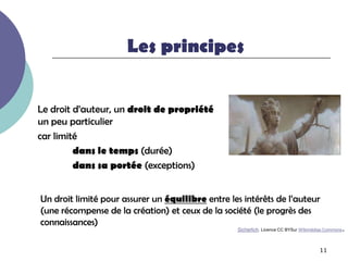 Les principes


Le droit d’auteur, un droit de propriété
un peu particulier
car limité
         dans le temps (durée)
         dans sa portée (exceptions)


Un droit limité pour assurer un équilibre entre les intérêts de l’auteur
(une récompense de la création) et ceux de la société (le progrès des
connaissances)
                                                  Sicherlich. Licence CC BYSur WIkimédias Commons   .

                                                                                      11
 