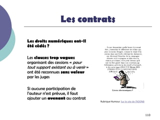Les contrats

Les droits numériques ont-il
été cédés ?

Les clauses trop vagues
organisant des cessions « pour
tout support existant ou à venir »
ont été reconnues sans valeur
par les juges

Si aucune participation de
l’auteur n’est prévue, il faut
ajouter un avenant au contrat
                                     Rubrique Humour. Sur le site de l’ADDNB




                                                                               110
 
