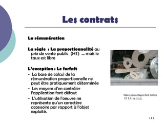 Les contrats
La rémunération

La règle : La proportionnalité au
 prix de vente public (HT) … mais le
 taux est libre

L’exception : Le forfait
- La base de calcul de la
  rémunération proportionnelle ne
  peut être pratiquement déterminée
- Les moyens d’en contrôler
  l’application font défaut            fallen percentages.Deb Collins
- L’utilisation de l’oeuvre ne          CC 2.0. by. Flickr
  représente qu’un caractère
  accessoire par rapport à l’objet
  exploité.
                                                             111
 