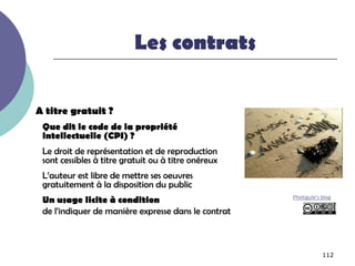 Les contrats

A titre gratuit ?
 Que dit le code de la propriété
 intellectuelle (CPI) ?
 Le droit de représentation et de reproduction
 sont cessibles à titre gratuit ou à titre onéreux
 L’auteur est libre de mettre ses oeuvres
 gratuitement à la disposition du public
 Un usage licite à condition                         Photigule’s blog

 de l’indiquer de manière expresse dans le contrat



                                                                 112
 