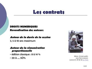 Les contrats

DROITS NUMERIQUES
Revendication des auteurs

Autour de la durée de la cession
3, 5 à 10 ans maximum

Autour du la rémunération
 proportionnelle
- édition classique : 8 à 14 %
                                             Maroc. Ecrivain public.
- 20 à …. 5O%                                  Jean-Pierre Jeannin.
                                     Licence CC. BY NC SA Sur Flickr



                                                            113
 
