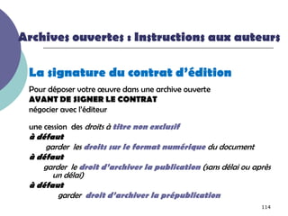 Archives ouvertes : Instructions aux auteurs

 La signature du contrat d’édition
 Pour déposer votre œuvre dans une archive ouverte
 AVANT DE SIGNER LE CONTRAT
 négocier avec l’éditeur

 une cession des droits à titre non exclusif
 à défaut
     garder les droits sur le format numérique du document
 à défaut
    garder le droit d’archiver la publication (sans délai ou après
       un délai)
 à défaut
        garder droit d’archiver la prépublication
                                                               114
 