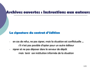 Archives ouvertes : Instructions aux auteurs



 La signature du contrat d’édition

 -   en cas de refus, ne pas signer, mais la situation est conflictuelle …
          s’il n’est pas possible d’opter pour un autre éditeur
 -   signer et ne pas déposer dans le serveur de dépôt
          mais tenir son institution informée de la situation



                                                                         115
 