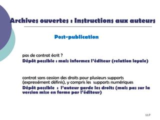 Archives ouvertes : Instructions aux auteurs

                 Post-publication


   pas de contrat écrit ?
   Dépôt possible : mais informez l’éditeur (relation loyale)


   contrat sans cession des droits pour plusieurs supports
   (expressément définis), y compris les supports numériques
   Dépôt possible : l’auteur garde les droits (mais pas sur la
   version mise en forme par l’éditeur)



                                                           117
 