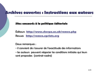 Archives ouvertes : Instructions aux auteurs

     Sites consacrés à la politique éditoriale

     Éditeurs http://www.sherpa.ac.uk/romeo.php
     Revues http://romeo.eprints.org

     Deux remarques :
     - il convient de s’assurer de l’exactitude des informations
     - les auteurs peuvent négocier les conditions initiales qui leurs
     sont proposées (contrat-cadre)



                                                                         119
 