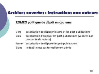 Archives ouvertes : Instructions aux auteurs

    ROMEO politique de dépôt en couleurs

    Vert    autorisation de déposer les pré et les post-publications
    Bleu    autorisation d’archiver les post-publications (validées par
            un comité de lecture)
    Jaune   autorisation de déposer les pré-publications
    Blanc   le dépôt n’est pas formellement admis




                                                                    121
 