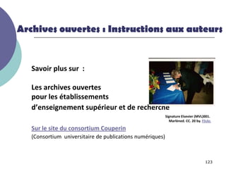 Archives ouvertes : Instructions aux auteurs


   Savoir plus sur :

   Les archives ouvertes
   pour les établissements
   d’enseignement supérieur et de recherche
                                                           Signature Elsevier (MVL)001.
                                                             Marlèned. CC. 20 by. Flickr.

   Sur le site du consortium Couperin
   (Consortium universitaire de publications numériques)



                                                                                     123
 
