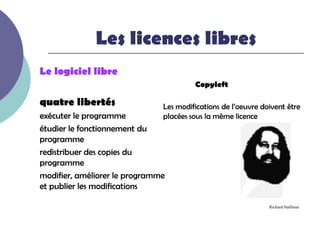 Les licences libres
Le logiciel libre
                                        Copyleft

quatre libertés                Les modifications de l’oeuvre doivent être
exécuter le programme          placées sous la même licence
étudier le fonctionnement du
programme
redistribuer des copies du
programme
modifier, améliorer le programme
et publier les modifications

                                                               Richard Stallman
 