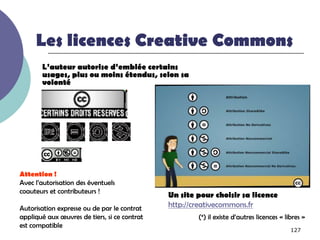 Les licences Creative Commons
       L’auteur autorise d’emblée certains
       usages, plus ou moins étendus, selon sa
       volonté




Attention !
Avec l’autorisation des éventuels
coauteurs et contributeurs !
                                              Un site pour choisir sa licence
Autorisation expresse ou de par le contrat    http://creativecommons.fr
appliqué aux œuvres de tiers, si ce contrat           (*) il existe d’autres licences « libres »
est compatible
                                                                                          127
 