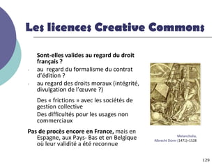 Les licences Creative Commons

    Sont-elles valides au regard du droit
    français ?
-   au regard du formalisme du contrat
    d’édition ?
-   au regard des droits moraux (intégrité,
    divulgation de l’œuvre ?)
    Des « frictions » avec les sociétés de
    gestion collective
    Des difficultés pour les usages non
    commerciaux
Pas de procès encore en France, mais en
                                                             Melancholia,
   Espagne, aux Pays- Bas et en Belgique      Albrecht Dürer (1471)–1528
   où leur validité a été reconnue

                                                                            129
 