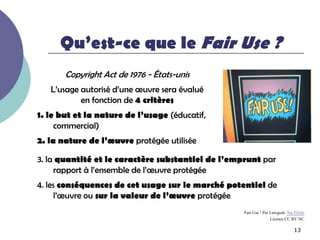 Qu’est-ce que le Fair Use ?
       Copyright Act de 1976 - États-unis
   L’usage autorisé d’une œuvre sera évalué
           en fonction de 4 critères
1. le but et la nature de l’usage (éducatif,
     commercial)
2. la nature de l’œuvre protégée utilisée

3. la quantité et le caractère substantiel de l’emprunt par
     rapport à l’ensemble de l’œuvre protégée
4. les conséquences de cet usage sur le marché potentiel de
     l’œuvre ou sur la valeur de l’œuvre protégée
                                                   Fair Use ! Par Lawgeek. Sur Flickr
                                                                  Licence CC BY NC

                                                                               13
 