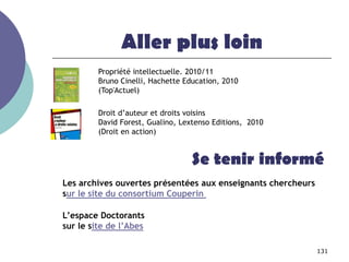 Aller plus loin
         Propriété intellectuelle. 2010/11
         Bruno Cinelli, Hachette Education, 2010
         (Top'Actuel)

         Droit d’auteur et droits voisins
         David Forest, Gualino, Lextenso Editions, 2010
         (Droit en action)


                                   Se tenir informé
Les archives ouvertes présentées aux enseignants chercheurs
sur le site du consortium Couperin

L’espace Doctorants
sur le site de l’Abes

                                                              131
 