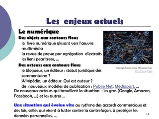 Les enjeux actuels
   Le numérique
  Des objets aux contours flous
    le livre numérique glissant vers l’œuvre
    multimédia
    la revue de presse par agrégation d’extraits
    les liens pearltrees, …
  Des acteurs aux contours flous                          Copyright license choice. Opensourceway.
    le blogueur, un éditeur : statut juridique des                              CC 2.0 by-sa. Flickr

    commentaires ?
    Wikipédia, un éditeur. Qui est auteur ?
    de nouveaux modèles de publication : Publie Net, Mediapart, …
De nouveaux acteurs qui brouillent la situation : les gros (Google, Amazon,
Facebook, …) et les autres …

Une situation qui évolue vite au rythme des accords commerciaux et
des lois, celles qui visent à lutter contre la contrefaçon, à protéger les
                                                                           14
données personnelles, …
 
