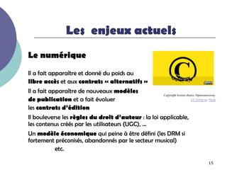 Les enjeux actuels
Le numérique
Il a fait apparaître et donné du poids au
libre accès et aux contrats « alternatifs »
Il a fait apparaître de nouveaux modèles             Copyright license choice. Opensourceway.
de publication et a fait évoluer                                           CC 2.0 by-sa. Flickr

les contrats d’édition
Il bouleverse les règles du droit d’auteur : la loi applicable,
les contenus créés par les utilisateurs (UGC), …
Un modèle économique qui peine à être défini (les DRM si
fortement préconisés, abandonnés par le secteur musical)
         etc.

                                                                                         15
 