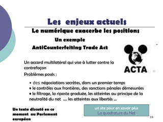 Les enjeux actuels
         Le numérique exacerbe les positions
                Un exemple
         AntiCounterfeiting Trade Act

     Un accord multilatéral qui vise à lutter contre la
     contrefaçon
     Problèmes posés :
        • des négociations secrètes, dans un premier temps
        • le contrôles aux frontières, des sanctions pénales démesurées
        • le filtrage, la riposte graduée, les atteintes au principe de la
        neutralité du net …. les atteintes aux libertés …

Un texte discuté en ce                       un site pour en savoir plus
moment au Parlement                           La quadrature du Net
                                                                             16
européen
 