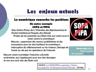 Les enjeux actuels
          Le numérique exacerbe les positions
                           Un autre exemple
                            SOPA et PIPA
       Stop Online Piracy Act ( Chambre des Représentants) et
       Protect Intellectual Propety Act (Sénat)
          Projets de lois présentés aux États-Unis qui visent aussi à
                          lutter contre la contrefaçon
       Mesures : suppression des revenus publicitaires et des
       transactions pour les sites facilitant la contrefaçon ,
       interruption du référencement sur les moteurs, blocage de              Savoir plus Sopa.
       l’accès au site par les opérateurs de l’internet                           Tout le monde
                                                                        est concerné : Open Skill
Mesures visant à protéger l’industrie culturelle
américaine, qui s’appliquent aussi aux sites étrangers
et non aux seuls sites des États-unis
                                    23/01/12. Loi SOPA/PIPA suspendue : l'Union
                                    européenne "ne bloquera jamais Internet« ZD-Net
                                                                                           17
 