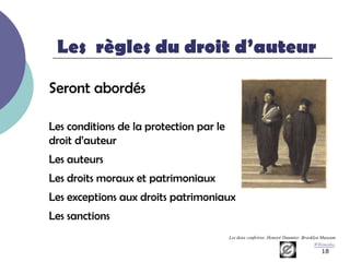 Les règles du droit d’auteur

Seront abordés

Les conditions de la protection par le
droit d’auteur
Les auteurs
Les droits moraux et patrimoniaux
Les exceptions aux droits patrimoniaux
Les sanctions
                                         Les deux confrères. Honoré Daumier. Brooklyn Museum
                                                                                   WIkimédia.
                                                                                       18
 
