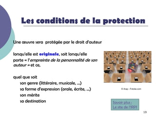 Les conditions de la protection

Une œuvre sera protégée par le droit d’auteur

lorsqu’elle est originale, soit lorsqu’elle
porte « l’empreinte de la personnalité de son
auteur » et ce,

quel que soit
   son genre (littéraire, musicale, …)
   sa forme d’expression (orale, écrite, …)           © Arap - Fotolia.com


   son mérite
   sa destination                               Savoir plus :
                                                Le site de l’IRPI
                                                                             19
 