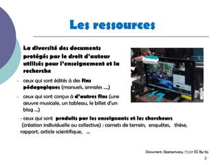 Les ressources
     La diversité des documents
     protégés par le droit d’auteur
     utilisés pour l’enseignement et la
     recherche
-    ceux qui sont édités à des fins
     pédagogiques (manuels, annales …,)
-    ceux qui sont conçus à d’autres fins (une
     œuvre musicale, un tableau, le billet d’un
     blog …)
    - ceux qui sont produits par les enseignants et les chercheurs
     (création individuelle ou collective) : carnets de terrain, enquêtes, thèse,
    rapport, article scientifique, …


                                                             Document. Openprivacy. Flickr CC By-Sa
                                                                                                2
 