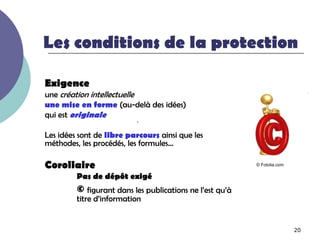 Les conditions de la protection

Exigence
une création intellectuelle
une mise en forme (au-delà des idées)
qui est originale
                          .
Les idées sont de libre parcours ainsi que les
méthodes, les procédés, les formules…

Corollaire                                                © Fotolia.com

         Pas de dépôt exigé
         © figurant dans les publications ne l’est qu’à
         titre d’information


                                                                          20
 