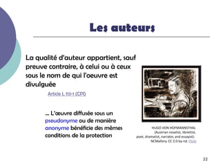Les auteurs

La qualité d’auteur appartient, sauf
preuve contraire, à celui ou à ceux
sous le nom de qui l'oeuvre est
divulguée
       Article L 113-1 (CPI)



      … L’œuvre diffusée sous un
      pseudonyme ou de manière
      anonyme bénéficie des mêmes                HUGO VON HOFMANNSTHAL
                                                  (Austrian novelist, librettist,
      conditions de la protection      poet, dramatist, narrator, and essayist).
                                                NCMallory. CC 2.0 by-nd. Flickr



                                                                                    22
 